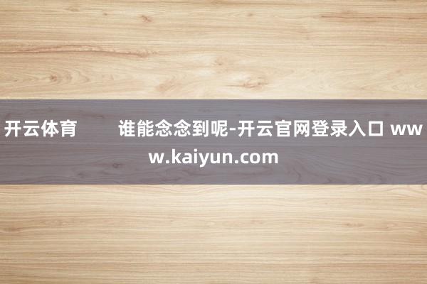 开云体育        谁能念念到呢-开云官网登录入口 www.kaiyun.com