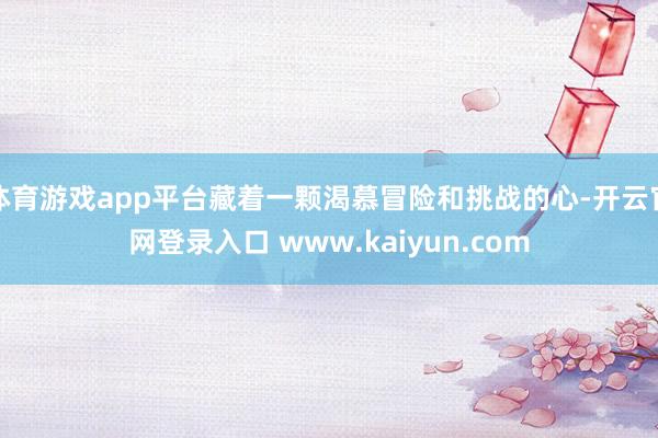 体育游戏app平台藏着一颗渴慕冒险和挑战的心-开云官网登录入口 www.kaiyun.com