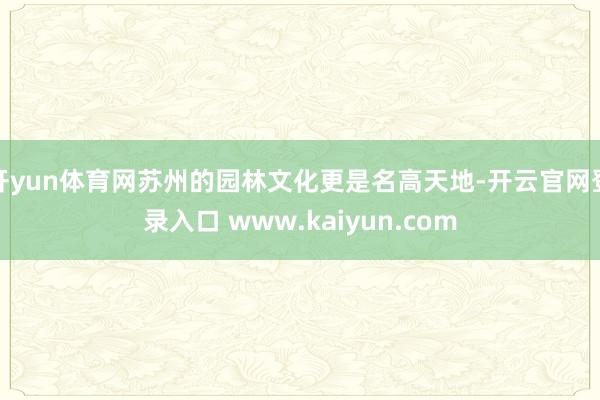 开yun体育网苏州的园林文化更是名高天地-开云官网登录入口 www.kaiyun.com