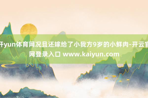 开yun体育网况且还嫁给了小我方9岁的小鲜肉-开云官网登录入口 www.kaiyun.com