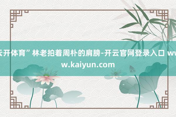 云开体育”林老拍着周朴的肩膀-开云官网登录入口 www.kaiyun.com