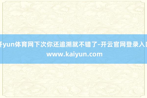 开yun体育网下次你还追溯就不错了-开云官网登录入口 www.kaiyun.com