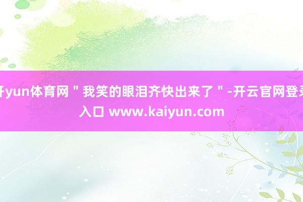 开yun体育网＂我笑的眼泪齐快出来了＂-开云官网登录入口 www.kaiyun.com