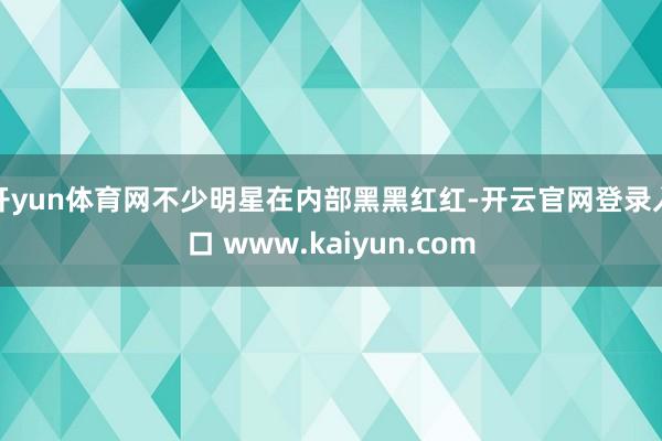 开yun体育网不少明星在内部黑黑红红-开云官网登录入口 www.kaiyun.com