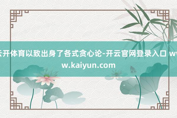 云开体育以致出身了各式贪心论-开云官网登录入口 www.kaiyun.com