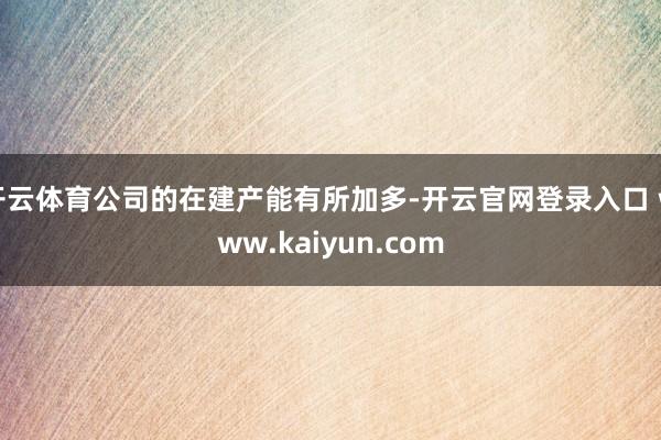 开云体育公司的在建产能有所加多-开云官网登录入口 www.kaiyun.com