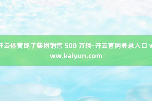 开云体育终了集团销售 500 万辆-开云官网登录入口 www.kaiyun.com