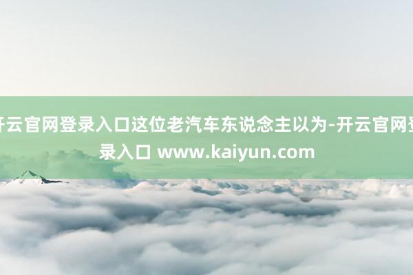 开云官网登录入口这位老汽车东说念主以为-开云官网登录入口 www.kaiyun.com