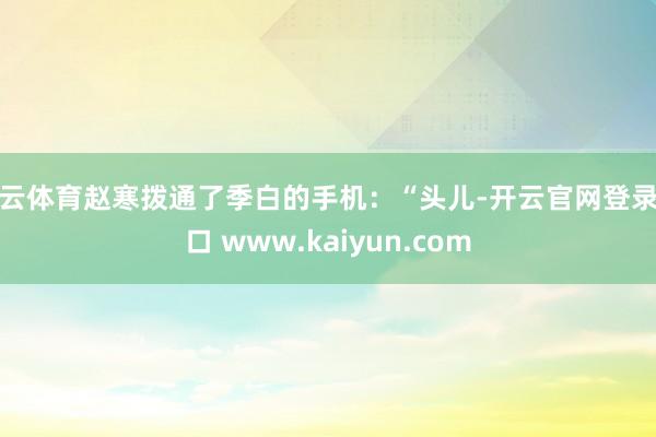 开云体育赵寒拨通了季白的手机：“头儿-开云官网登录入口 www.kaiyun.com