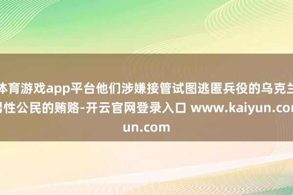 体育游戏app平台他们涉嫌接管试图逃匿兵役的乌克兰男性公民的贿赂-开云官网登录入口 www.kaiyun.com