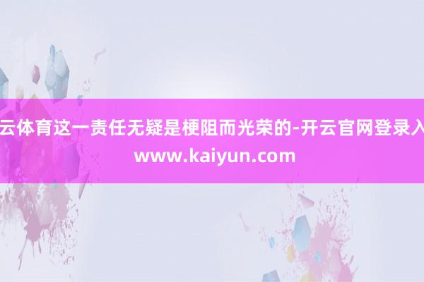 开云体育这一责任无疑是梗阻而光荣的-开云官网登录入口 www.kaiyun.com