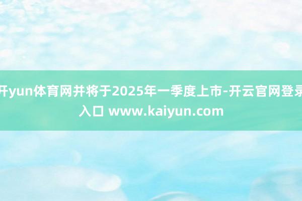 开yun体育网并将于2025年一季度上市-开云官网登录入口 www.kaiyun.com