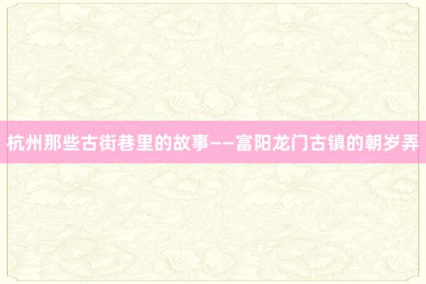 杭州那些古街巷里的故事——富阳龙门古镇的朝岁弄