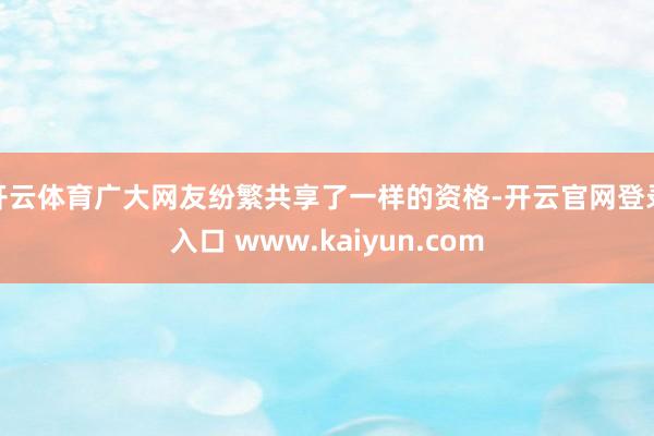 开云体育广大网友纷繁共享了一样的资格-开云官网登录入口 www.kaiyun.com