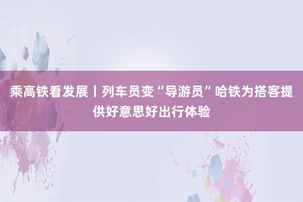 乘高铁看发展丨列车员变“导游员”哈铁为搭客提供好意思好出行体验