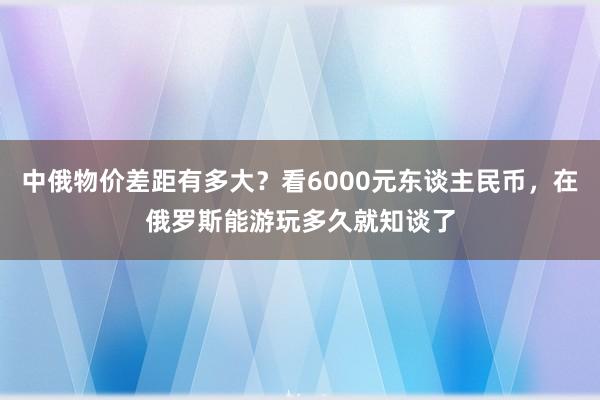 中俄物价差距有多大？看6000元东谈主民币，在俄罗斯能游玩多久就知谈了