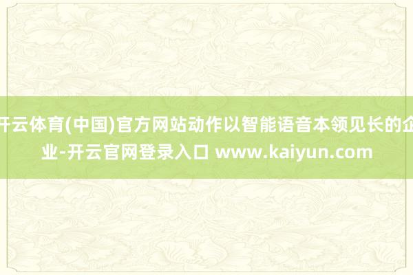 开云体育(中国)官方网站动作以智能语音本领见长的企业-开云官网登录入口 www.kaiyun.com