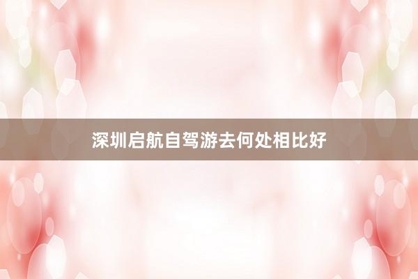 深圳启航自驾游去何处相比好