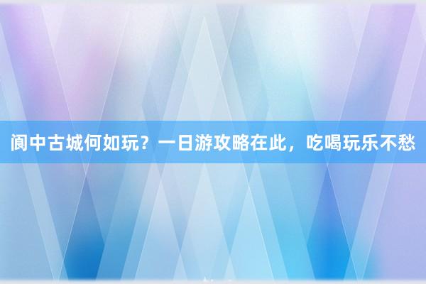 阆中古城何如玩？一日游攻略在此，吃喝玩乐不愁