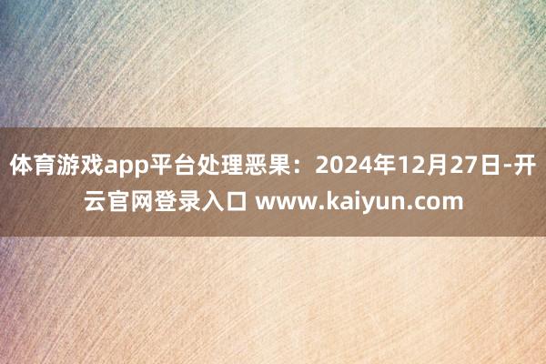 体育游戏app平台处理恶果：2024年12月27日-开云官网登录入口 www.kaiyun.com