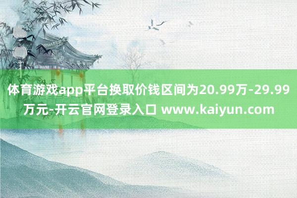 体育游戏app平台换取价钱区间为20.99万-29.99万元-开云官网登录入口 www.kaiyun.com