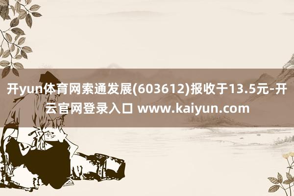 开yun体育网索通发展(603612)报收于13.5元-开云官网登录入口 www.kaiyun.com