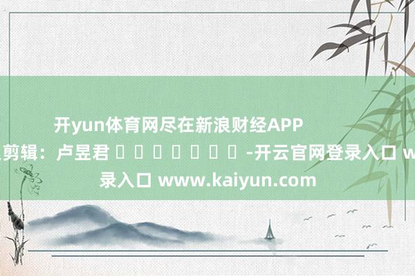 开yun体育网尽在新浪财经APP            						连累剪辑：卢昱君 							-开云官网登录入口 www.kaiyun.com