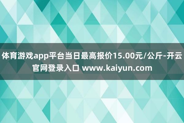 体育游戏app平台当日最高报价15.00元/公斤-开云官网登录入口 www.kaiyun.com